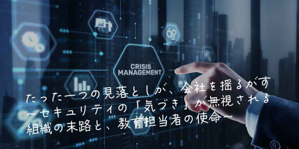 たった一つの見落としが、会社を揺るがす～セキュリティの「気づき」が無視される組織の末路と、教育担当者の使命～