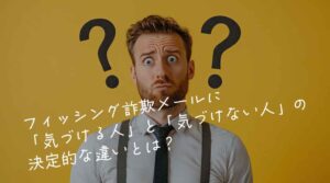 フィッシング詐欺メールに「気づける人」と「気づけない人」の決定的な違いとは?