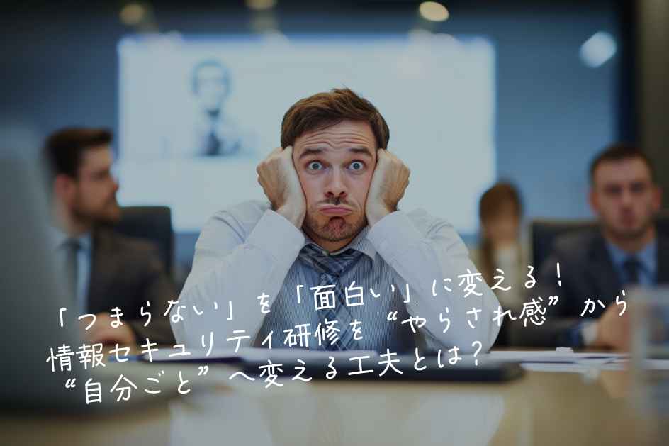 「つまらない」を「面白い」に変える！情報セキュリティ研修を“やらされ感”から“自分ごと”へ変える工夫とは？