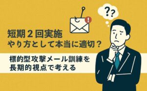 訓練の短期2回実施は本当に必要？～標的型攻撃メール訓練を長期的視点で考える～